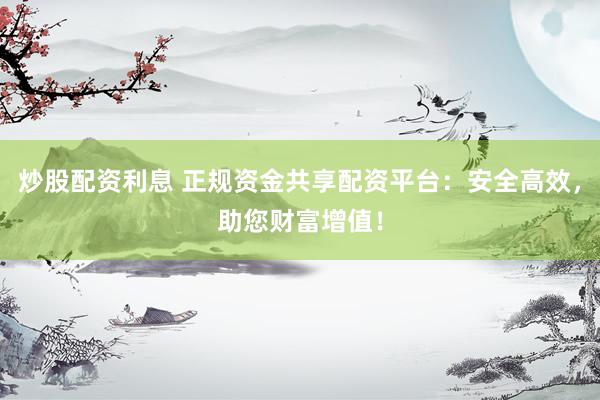 炒股配资利息 正规资金共享配资平台：安全高效，助您财富增值！
