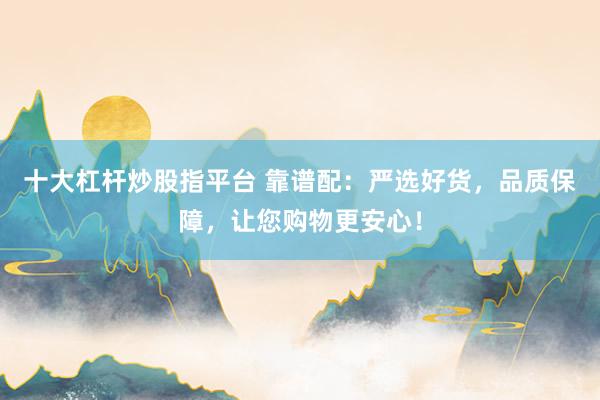 十大杠杆炒股指平台 靠谱配：严选好货，品质保障，让您购物更安心！