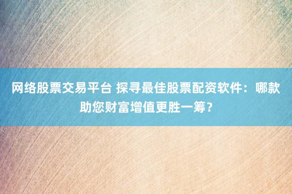 网络股票交易平台 探寻最佳股票配资软件：哪款助您财富增值更胜一筹？