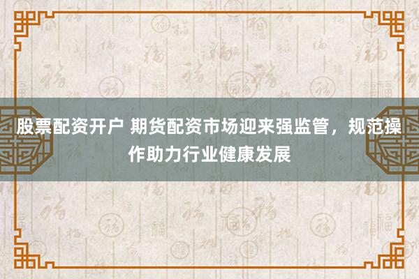 股票配资开户 期货配资市场迎来强监管，规范操作助力行业健康发展