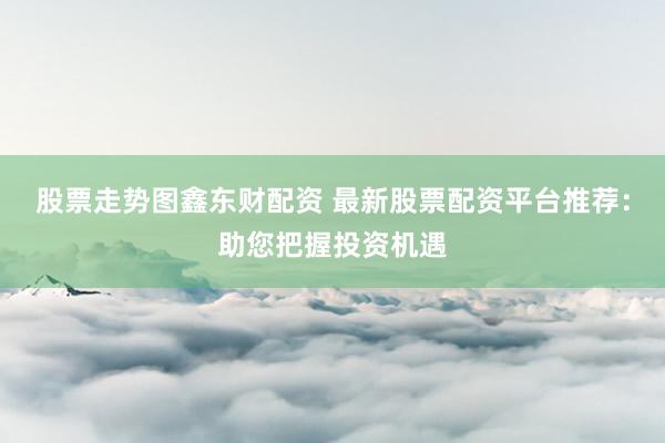 股票走势图鑫东财配资 最新股票配资平台推荐：助您把握投资机遇
