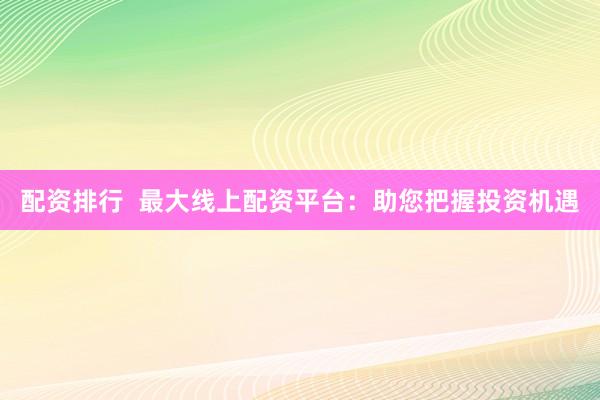 配资排行  最大线上配资平台：助您把握投资机遇