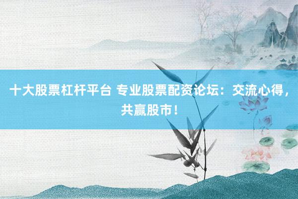 十大股票杠杆平台 专业股票配资论坛：交流心得，共赢股市！