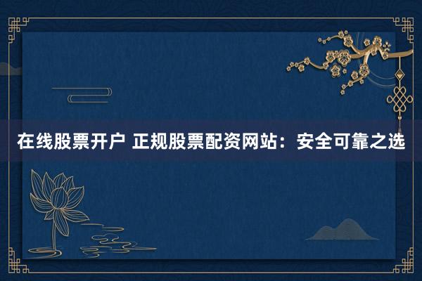 在线股票开户 正规股票配资网站：安全可靠之选