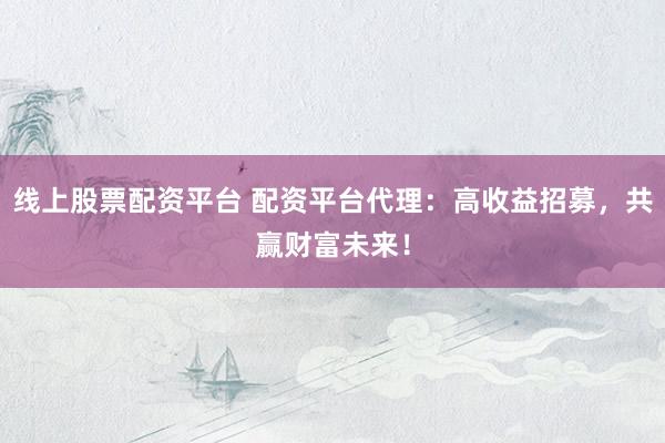 线上股票配资平台 配资平台代理：高收益招募，共赢财富未来！