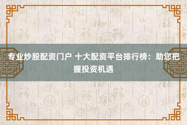 专业炒股配资门户 十大配资平台排行榜：助您把握投资机遇