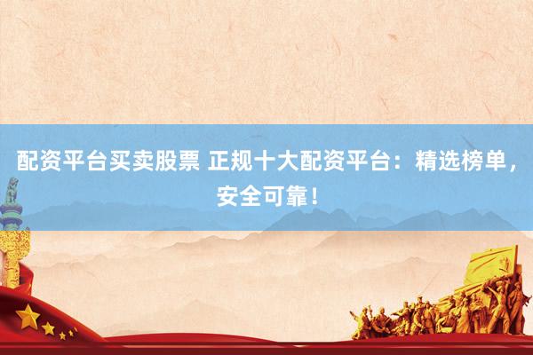 配资平台买卖股票 正规十大配资平台：精选榜单，安全可靠！
