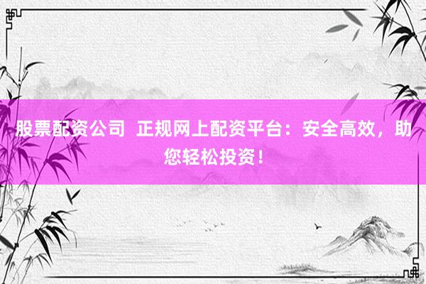 股票配资公司  正规网上配资平台：安全高效，助您轻松投资！