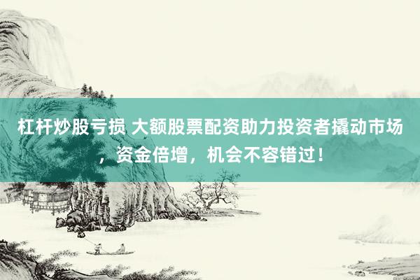 杠杆炒股亏损 大额股票配资助力投资者撬动市场，资金倍增，机会不容错过！