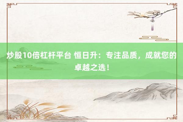 炒股10倍杠杆平台 恒日升：专注品质，成就您的卓越之选！