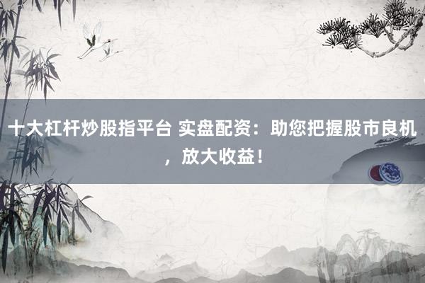十大杠杆炒股指平台 实盘配资：助您把握股市良机，放大收益！