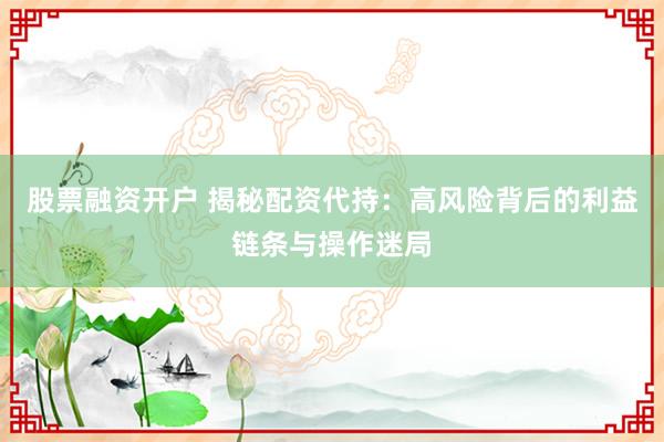 股票融资开户 揭秘配资代持：高风险背后的利益链条与操作迷局