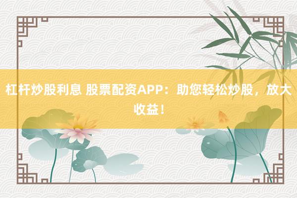 杠杆炒股利息 股票配资APP：助您轻松炒股，放大收益！