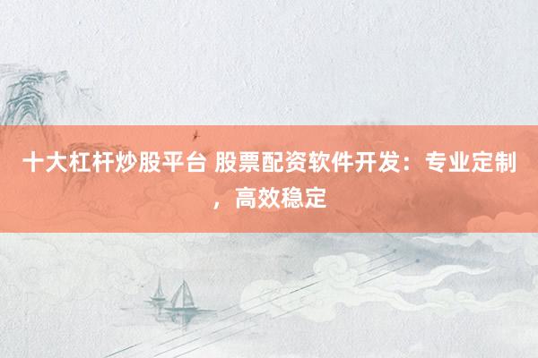 十大杠杆炒股平台 股票配资软件开发：专业定制，高效稳定