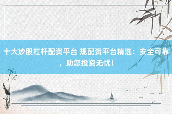 十大炒股杠杆配资平台 规配资平台精选：安全可靠，助您投资无忧！