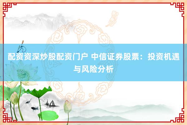配资资深炒股配资门户 中信证券股票：投资机遇与风险分析