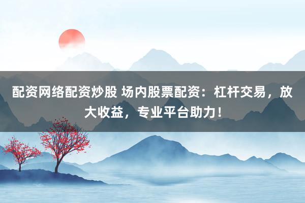 配资网络配资炒股 场内股票配资：杠杆交易，放大收益，专业平台助力！