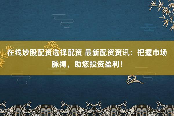 在线炒股配资选择配资 最新配资资讯：把握市场脉搏，助您投资盈利！