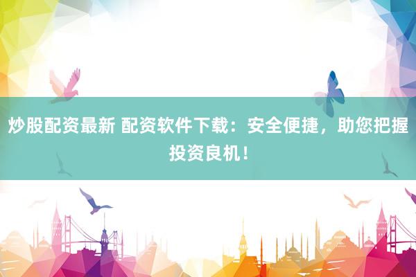 炒股配资最新 配资软件下载：安全便捷，助您把握投资良机！