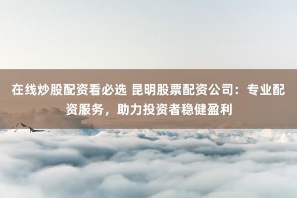 在线炒股配资看必选 昆明股票配资公司：专业配资服务，助力投资者稳健盈利