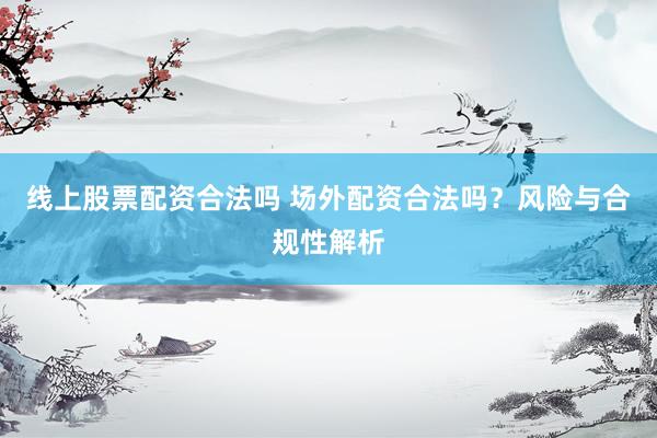线上股票配资合法吗 场外配资合法吗？风险与合规性解析