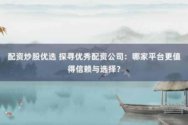 配资炒股优选 探寻优秀配资公司：哪家平台更值得信赖与选择？