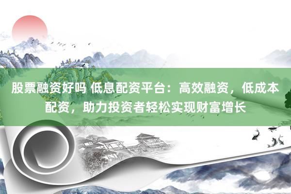 股票融资好吗 低息配资平台：高效融资，低成本配资，助力投资者轻松实现财富增长