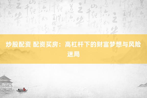 炒股配资 配资买房：高杠杆下的财富梦想与风险迷局
