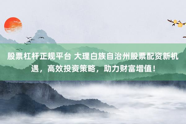 股票杠杆正规平台 大理白族自治州股票配资新机遇，高效投资策略，助力财富增值！