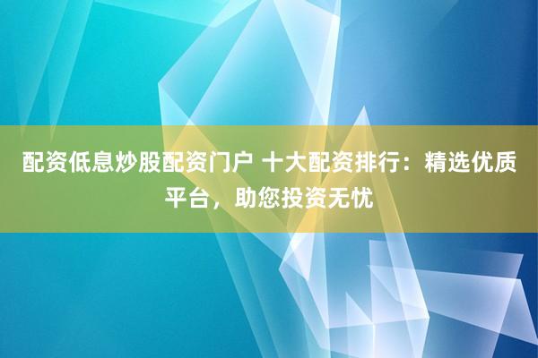 配资低息炒股配资门户 十大配资排行：精选优质平台，助您投资无忧