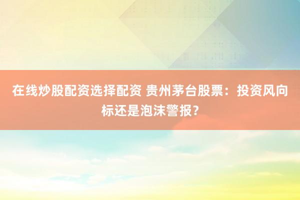 在线炒股配资选择配资 贵州茅台股票：投资风向标还是泡沫警报？