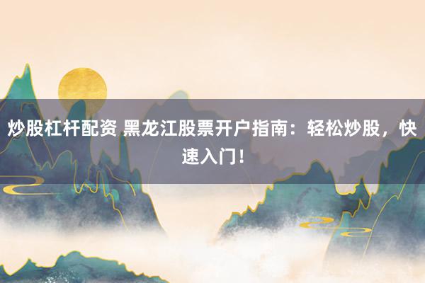 炒股杠杆配资 黑龙江股票开户指南：轻松炒股，快速入门！