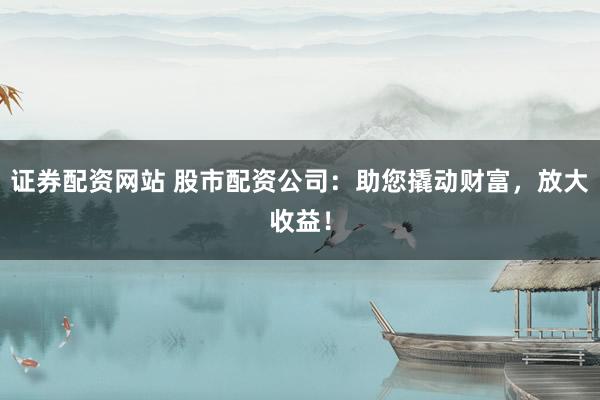 证券配资网站 股市配资公司：助您撬动财富，放大收益！