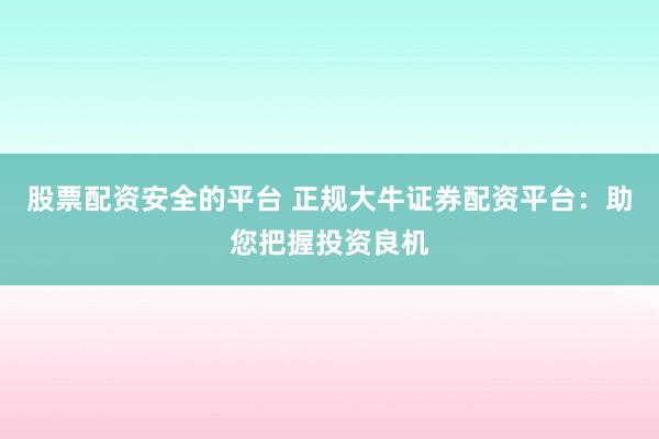 股票配资安全的平台 正规大牛证券配资平台：助您把握投资良机