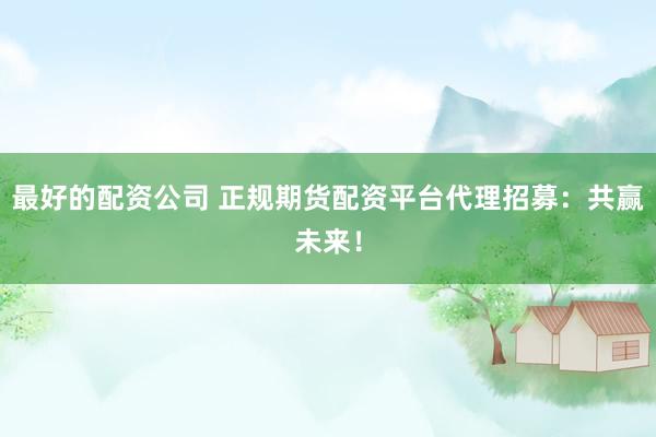 最好的配资公司 正规期货配资平台代理招募：共赢未来！