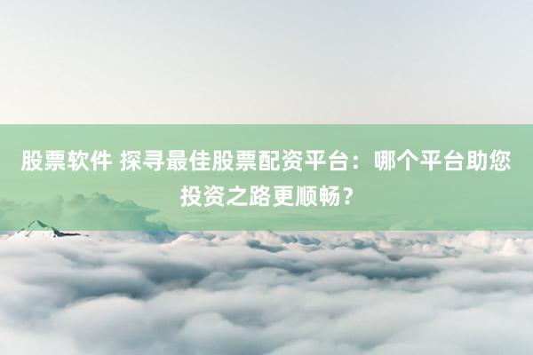 股票软件 探寻最佳股票配资平台：哪个平台助您投资之路更顺畅？