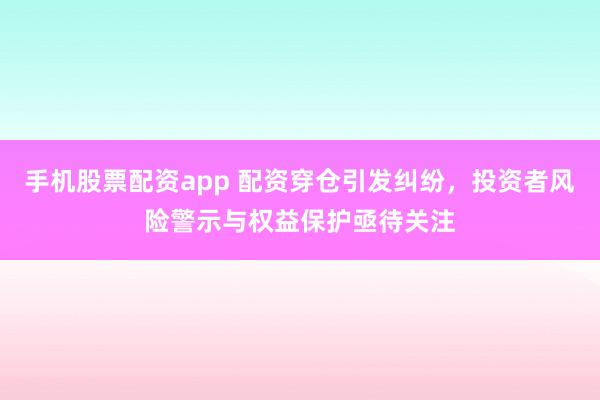 手机股票配资app 配资穿仓引发纠纷，投资者风险警示与权益保护亟待关注