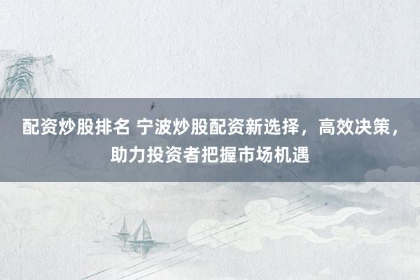 配资炒股排名 宁波炒股配资新选择，高效决策，助力投资者把握市场机遇