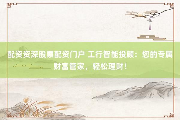 配资资深股票配资门户 工行智能投顾：您的专属财富管家，轻松理财！