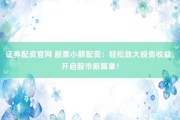 证券配资官网 股票小额配资：轻松放大投资收益，开启股市新篇章！