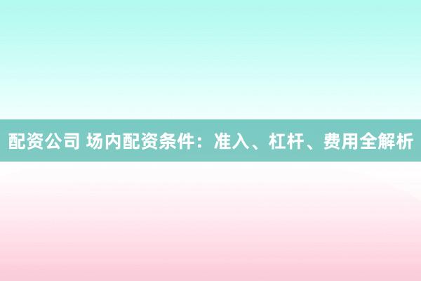 配资公司 场内配资条件：准入、杠杆、费用全解析