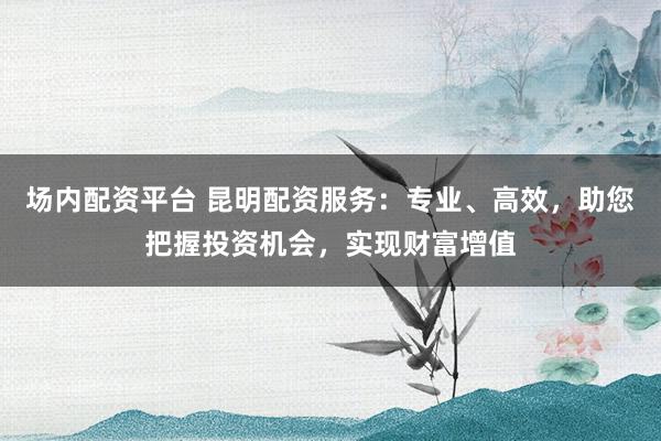 场内配资平台 昆明配资服务:专业、高效,助您把握投资机会,实现财富增值