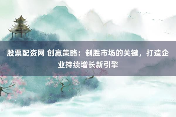 股票配资网 创赢策略：制胜市场的关键，打造企业持续增长新引擎