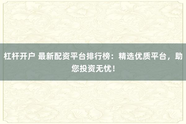 杠杆开户 最新配资平台排行榜：精选优质平台，助您投资无忧！