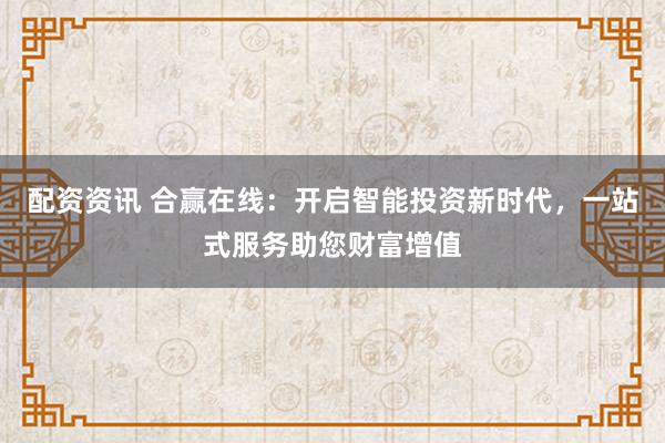 配资资讯 合赢在线:开启智能投资新时代,一站式服务助您财富增值