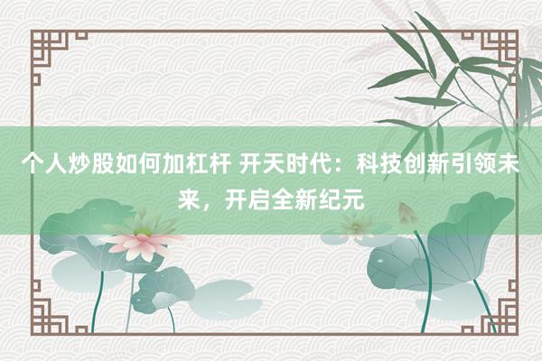 个人炒股如何加杠杆 开天时代:科技创新引领未来,开启全新纪元