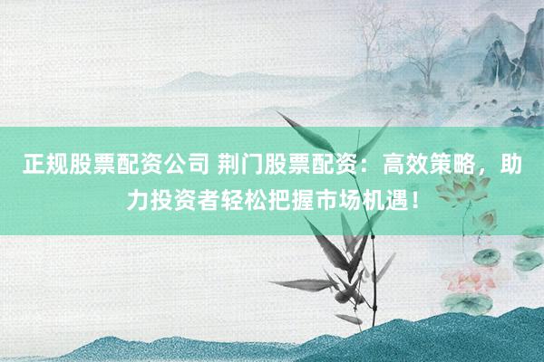正规股票配资公司 荆门股票配资:高效策略,助力投资者轻松把握市场机遇!