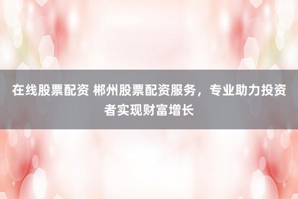 在线股票配资 郴州股票配资服务,专业助力投资者实现财富增长