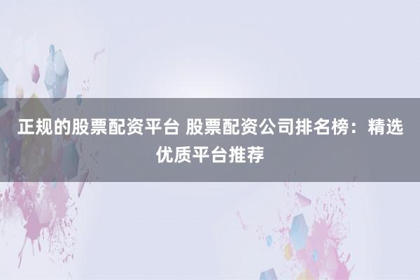 正规的股票配资平台 股票配资公司排名榜：精选优质平台推荐