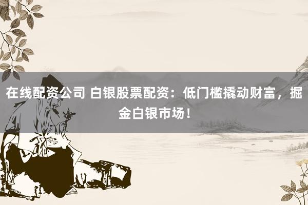 在线配资公司 白银股票配资：低门槛撬动财富，掘金白银市场！